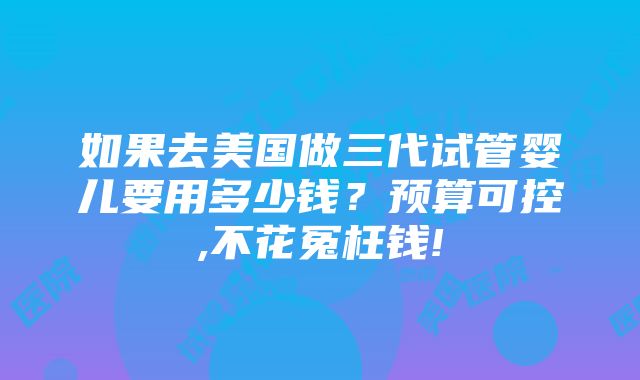 如果去美国做三代试管婴儿要用多少钱？预算可控,不花冤枉钱!