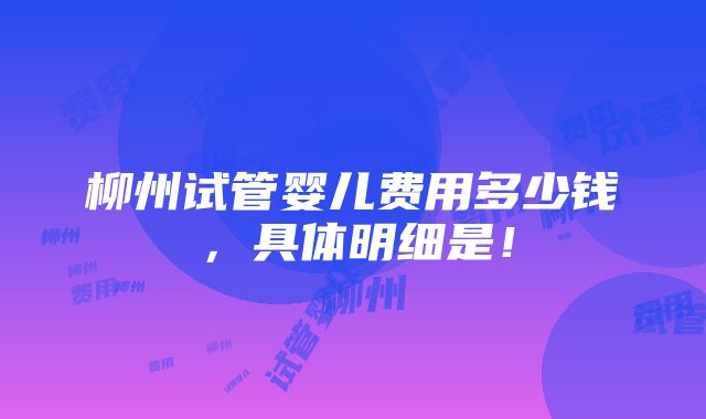 柳州试管婴儿费用多少钱，具体明细是！