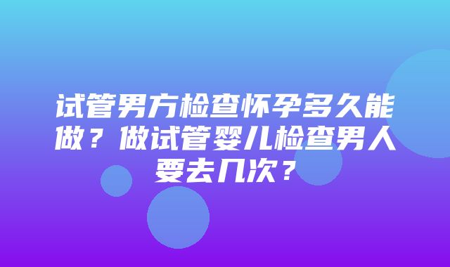 试管男方检查怀孕多久能做？做试管婴儿检查男人要去几次？