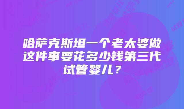 哈萨克斯坦一个老太婆做这件事要花多少钱第三代试管婴儿？