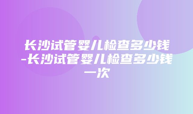 长沙试管婴儿检查多少钱-长沙试管婴儿检查多少钱一次