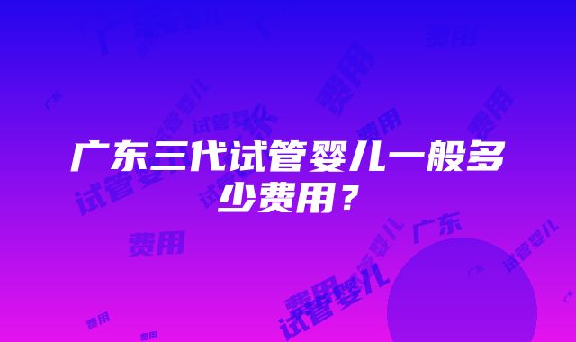 广东三代试管婴儿一般多少费用？