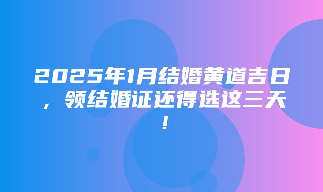 2025年1月结婚黄道吉日，领结婚证还得选这三天！