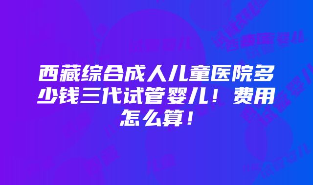 西藏综合成人儿童医院多少钱三代试管婴儿！费用怎么算！