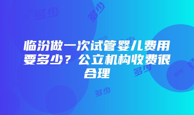 临汾做一次试管婴儿费用要多少？公立机构收费很合理