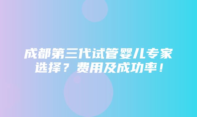 成都第三代试管婴儿专家选择？费用及成功率！