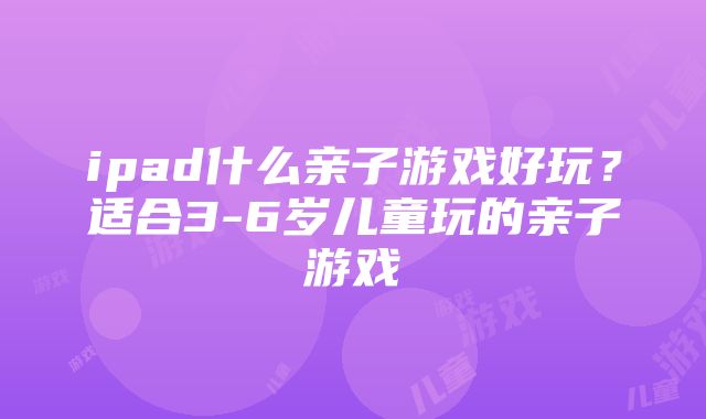 ipad什么亲子游戏好玩？适合3-6岁儿童玩的亲子游戏