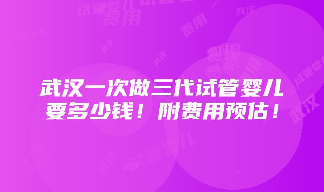 武汉一次做三代试管婴儿要多少钱！附费用预估！