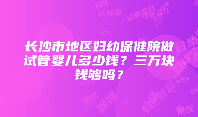 长沙市地区妇幼保健院做试管婴儿多少钱？三万块钱够吗？