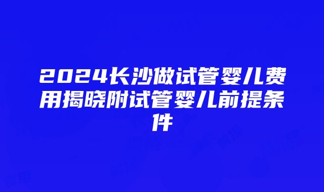 2024长沙做试管婴儿费用揭晓附试管婴儿前提条件