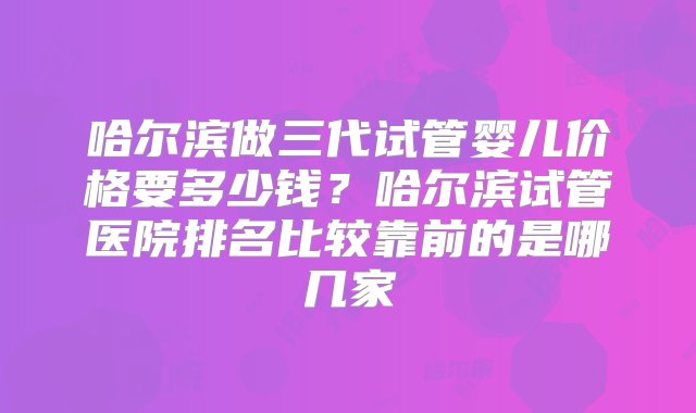 哈尔滨做三代试管婴儿价格要多少钱？哈尔滨试管医院排名比较靠前的是哪几家