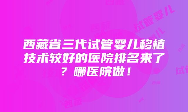 西藏省三代试管婴儿移植技术较好的医院排名来了？哪医院做！