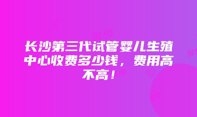 长沙第三代试管婴儿生殖中心收费多少钱，费用高不高！