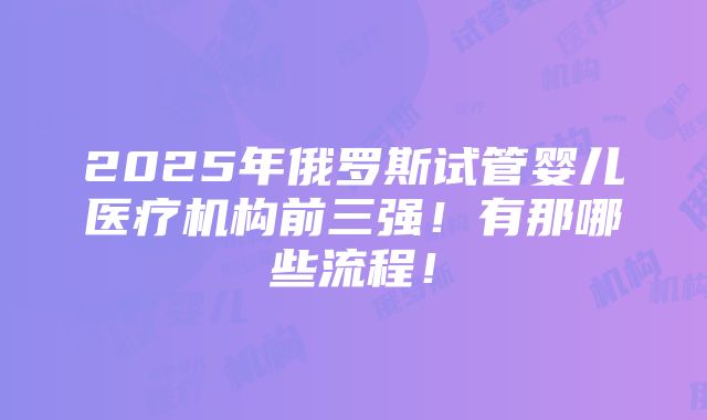 2025年俄罗斯试管婴儿医疗机构前三强！有那哪些流程！