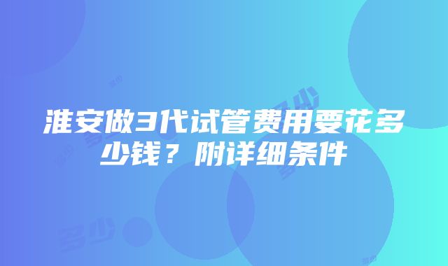 淮安做3代试管费用要花多少钱？附详细条件