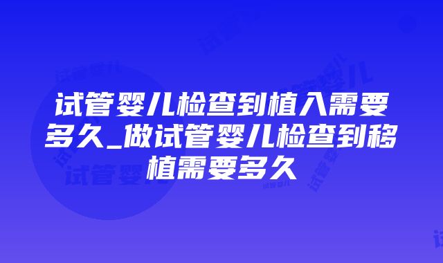 试管婴儿检查到植入需要多久_做试管婴儿检查到移植需要多久