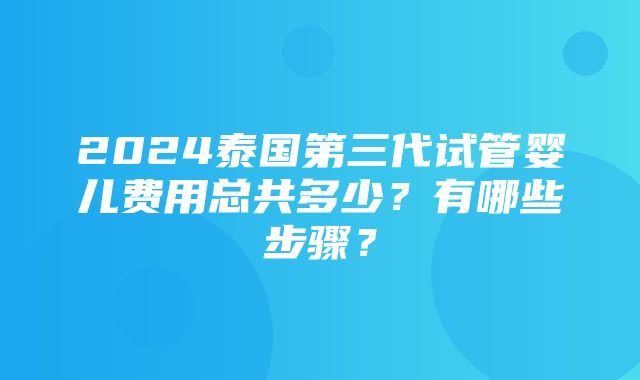 2024泰国第三代试管婴儿费用总共多少？有哪些步骤？