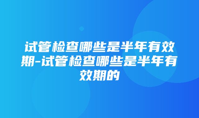 试管检查哪些是半年有效期-试管检查哪些是半年有效期的