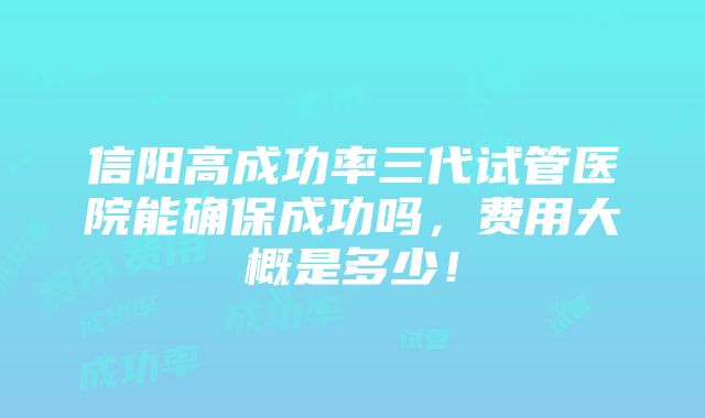 信阳高成功率三代试管医院能确保成功吗，费用大概是多少！