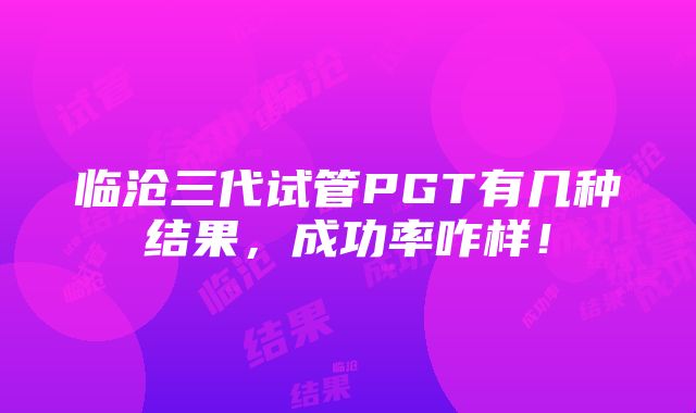 临沧三代试管PGT有几种结果，成功率咋样！