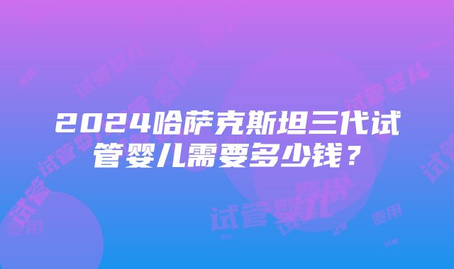 2024哈萨克斯坦三代试管婴儿需要多少钱？