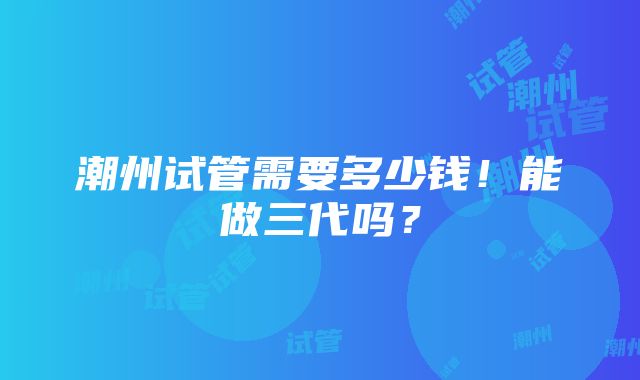 潮州试管需要多少钱！能做三代吗？