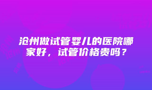 沧州做试管婴儿的医院哪家好，试管价格贵吗？