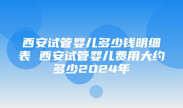 西安试管婴儿多少钱明细表 西安试管婴儿费用大约多少2024年