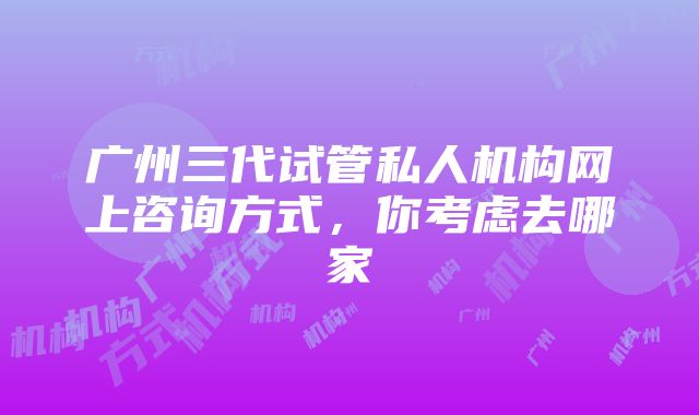 广州三代试管私人机构网上咨询方式，你考虑去哪家