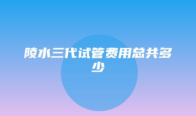 陵水三代试管费用总共多少