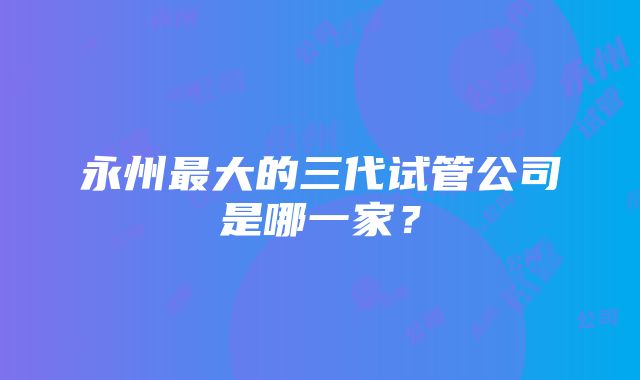 永州最大的三代试管公司是哪一家？