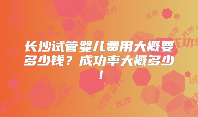 长沙试管婴儿费用大概要多少钱？成功率大概多少！