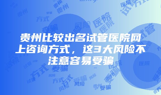 贵州比较出名试管医院网上咨询方式，这3大风险不注意容易受骗