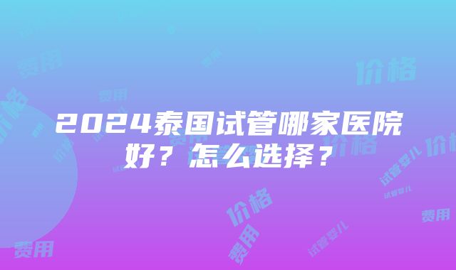 2024泰国试管哪家医院好？怎么选择？