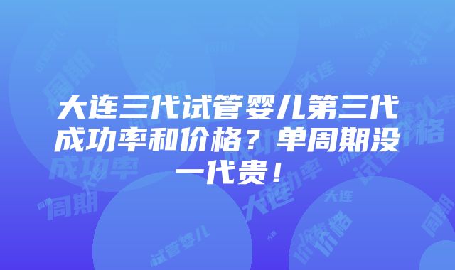 大连三代试管婴儿第三代成功率和价格？单周期没一代贵！