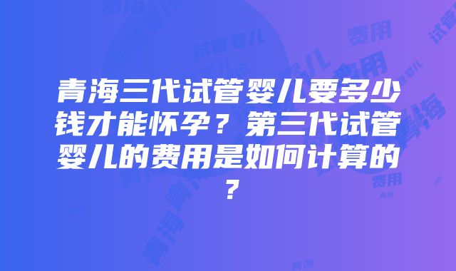 青海三代试管婴儿要多少钱才能怀孕？第三代试管婴儿的费用是如何计算的？