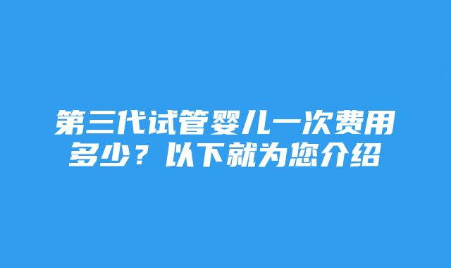 第三代试管婴儿一次费用多少？以下就为您介绍