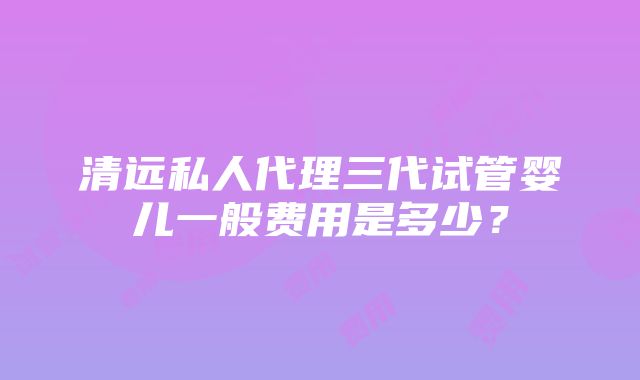 清远私人代理三代试管婴儿一般费用是多少？