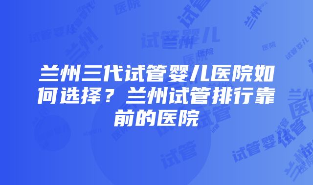 兰州三代试管婴儿医院如何选择？兰州试管排行靠前的医院