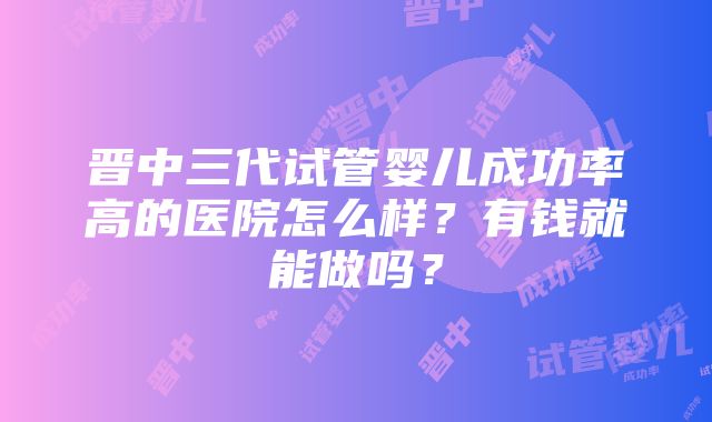 晋中三代试管婴儿成功率高的医院怎么样？有钱就能做吗？