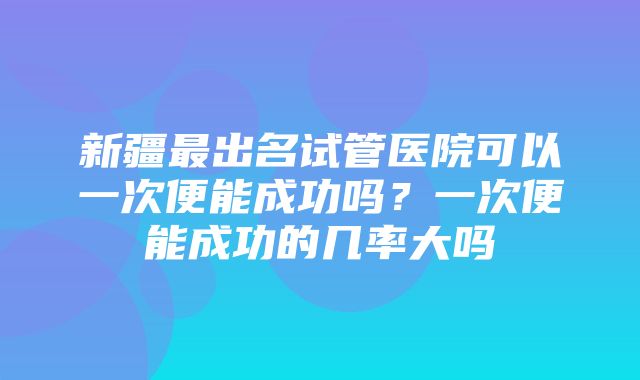 新疆最出名试管医院可以一次便能成功吗？一次便能成功的几率大吗