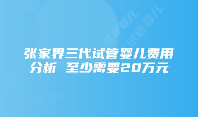 张家界三代试管婴儿费用分析 至少需要20万元