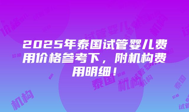 2025年泰国试管婴儿费用价格参考下，附机构费用明细！