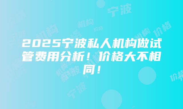 2025宁波私人机构做试管费用分析！价格大不相同！