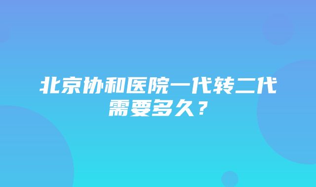 北京协和医院一代转二代需要多久？