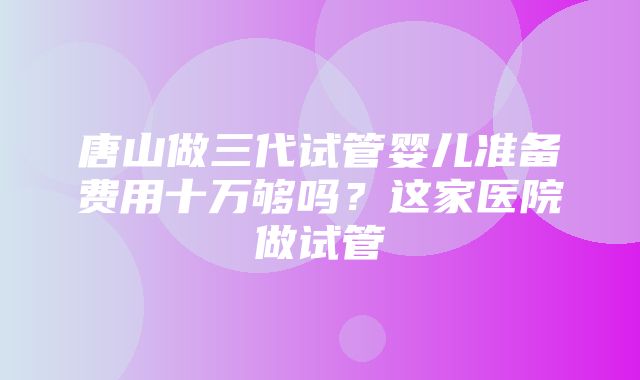 唐山做三代试管婴儿准备费用十万够吗？这家医院做试管