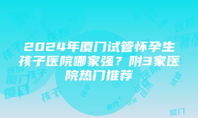 2024年厦门试管怀孕生孩子医院哪家强？附3家医院热门推荐