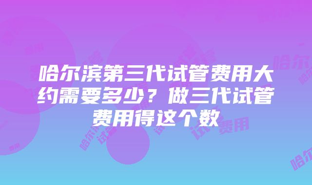 哈尔滨第三代试管费用大约需要多少？做三代试管费用得这个数