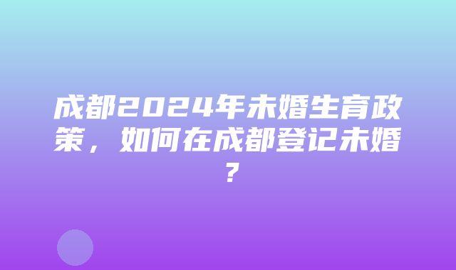 成都2024年未婚生育政策，如何在成都登记未婚？