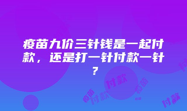 疫苗九价三针钱是一起付款，还是打一针付款一针？